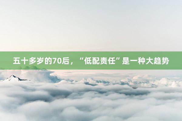五十多岁的70后,“低配责任”是一种大趋势