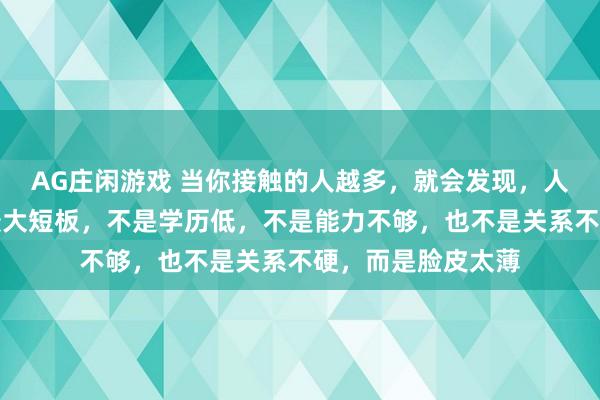 AG庄闲游戏 当你接触的人越多,就会发现,人在这个社会上的最大短板,不是学历低,不是能力不够,也不是关系不硬,而是脸皮太薄