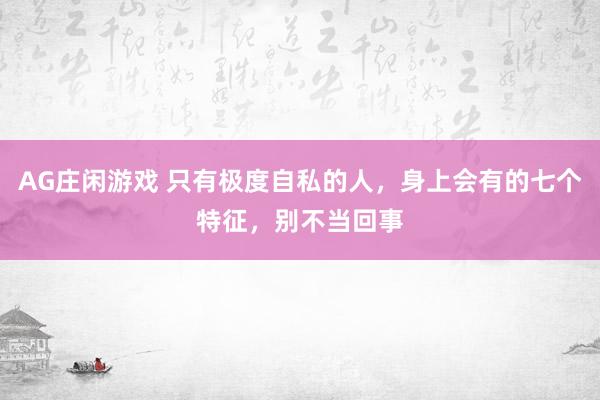 AG庄闲游戏 只有极度自私的人，身上会有的七个特征，别不当回事