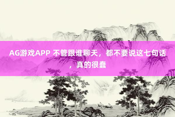 AG游戏APP 不管跟谁聊天，都不要说这七句话，真的很蠢