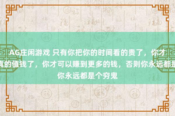 AG庄闲游戏 只有你把你的时间看的贵了,你才会变的真的值钱了,你才可以赚到更多的钱,否则你永远都是个穷鬼