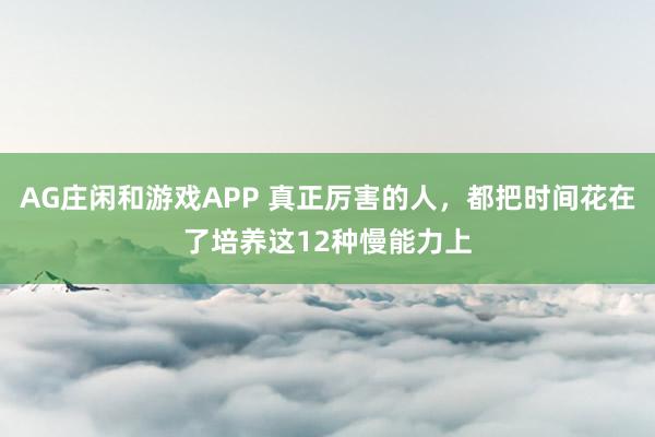 AG庄闲和游戏APP 真正厉害的人，都把时间花在了培养这12种慢能力上
