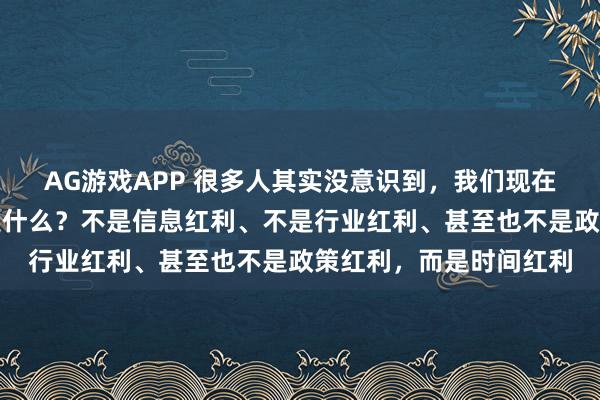 AG游戏APP 很多人其实没意识到，我们现在这个时代最大的红利是什么？不是信息红利、不是行业红利、甚至也不是政策红利，而是时间红利