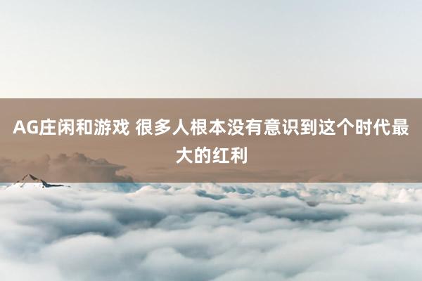 AG庄闲和游戏 很多人根本没有意识到这个时代最大的红利