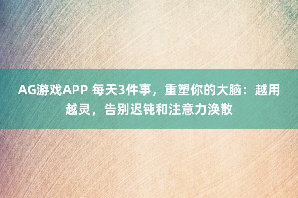 AG游戏APP 每天3件事，重塑你的大脑：越用越灵，告别迟钝和注意力涣散