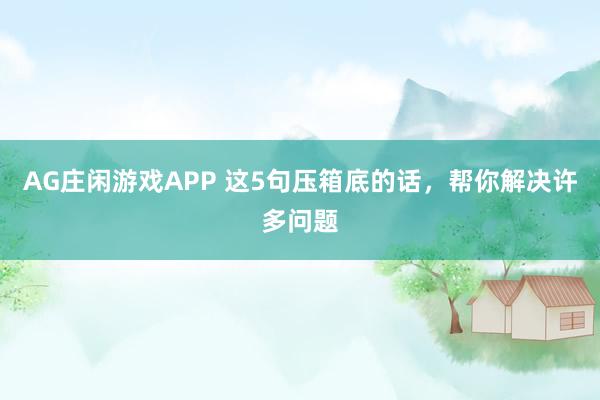 AG庄闲游戏APP 这5句压箱底的话，帮你解决许多问题