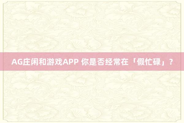 AG庄闲和游戏APP 你是否经常在「假忙碌」？