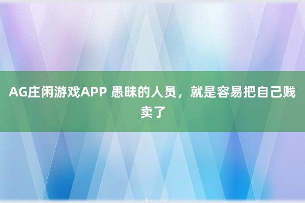 AG庄闲游戏APP 愚昧的人员，就是容易把自己贱卖了