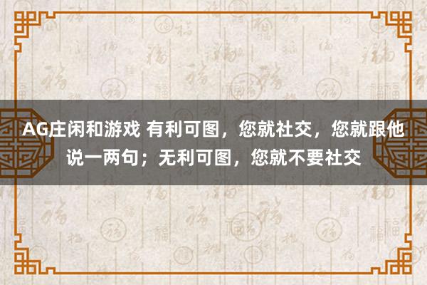 AG庄闲和游戏 有利可图，您就社交，您就跟他说一两句；无利可图，您就不要社交