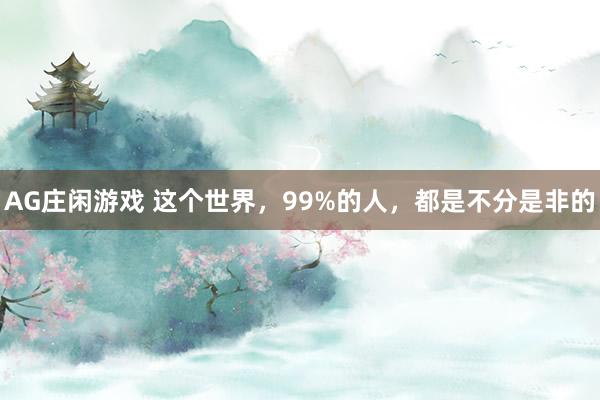 AG庄闲游戏 这个世界，99%的人，都是不分是非的