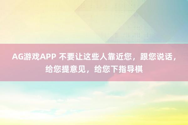 AG游戏APP 不要让这些人靠近您，跟您说话，给您提意见，给您下指导棋