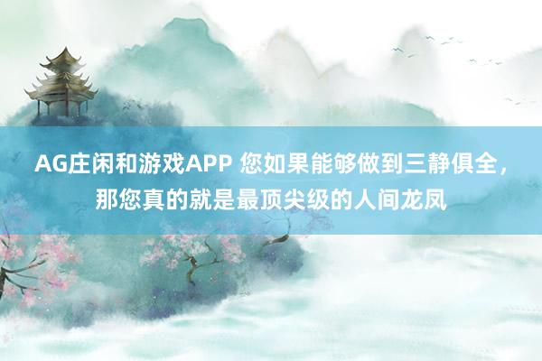 AG庄闲和游戏APP 您如果能够做到三静俱全，那您真的就是最顶尖级的人间龙凤