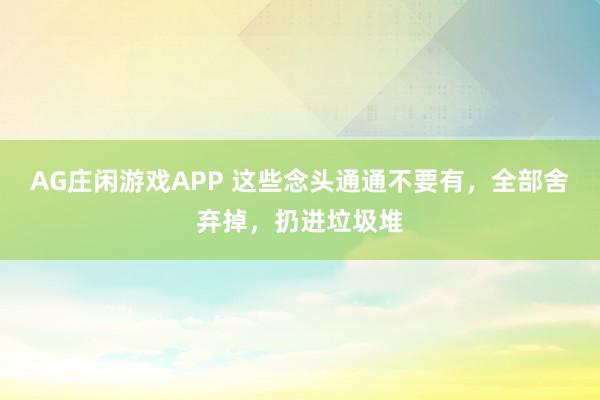 AG庄闲游戏APP 这些念头通通不要有，全部舍弃掉，扔进垃圾堆