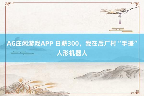 AG庄闲游戏APP 日薪300，我在后厂村“手搓”人形机器人