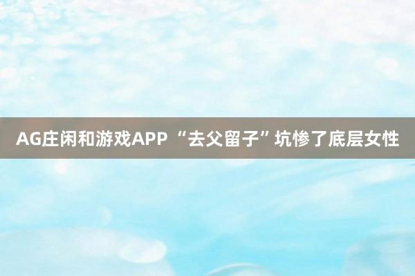 AG庄闲和游戏APP “去父留子”坑惨了底层女性