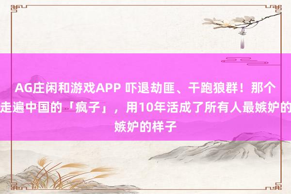 AG庄闲和游戏APP 吓退劫匪、干跑狼群！那个发誓走遍中国的「疯子」，用10年活成了所有人最嫉妒的样子