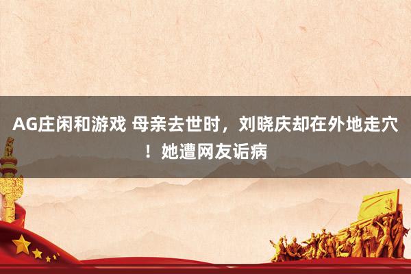 AG庄闲和游戏 母亲去世时，刘晓庆却在外地走穴！她遭网友诟病