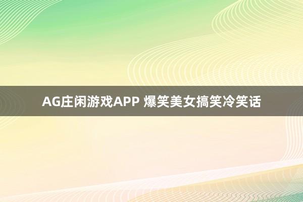 AG庄闲游戏APP 爆笑美女搞笑冷笑话
