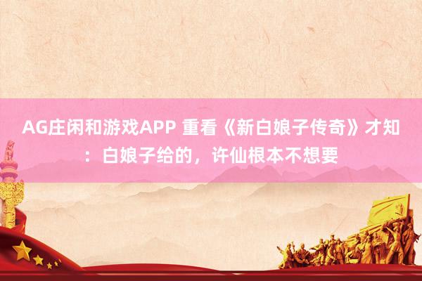 AG庄闲和游戏APP 重看《新白娘子传奇》才知：白娘子给的，许仙根本不想要