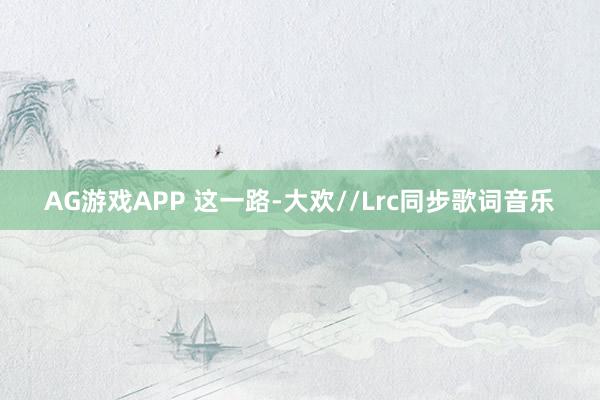 AG游戏APP 这一路-大欢//Lrc同步歌词音乐