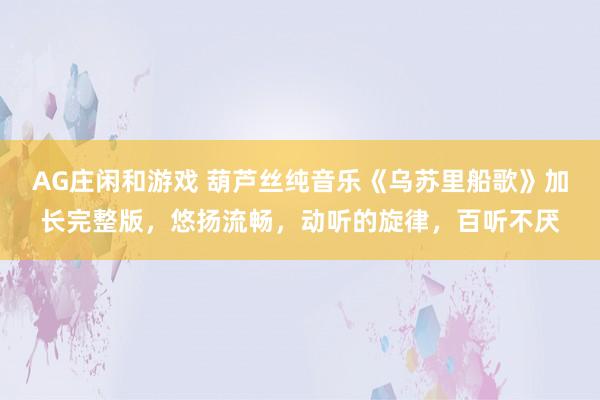 AG庄闲和游戏 葫芦丝纯音乐《乌苏里船歌》加长完整版，悠扬流畅，动听的旋律，百听不厌