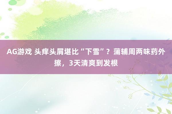 AG游戏 头痒头屑堪比“下雪”？蒲辅周两味药外擦，3天清爽到发根