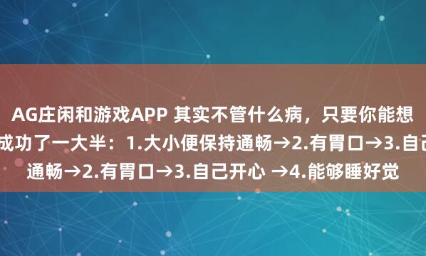 AG庄闲和游戏APP 其实不管什么病，只要你能想办法做到这4点，你就成功了一大半：1.大小便保持通畅→2.有胃口→3.自己开心 →4.能够睡好觉