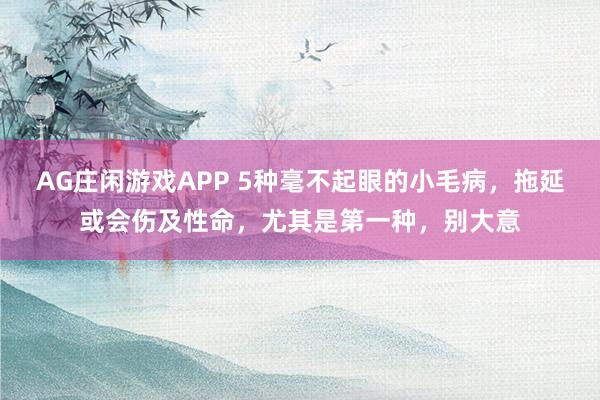 AG庄闲游戏APP 5种毫不起眼的小毛病，拖延或会伤及性命，尤其是第一种，别大意