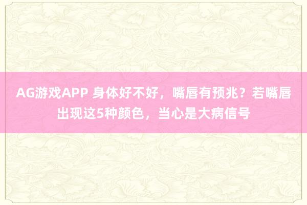 AG游戏APP 身体好不好,嘴唇有预兆?若嘴唇出现这5种颜色,当心是大病信号