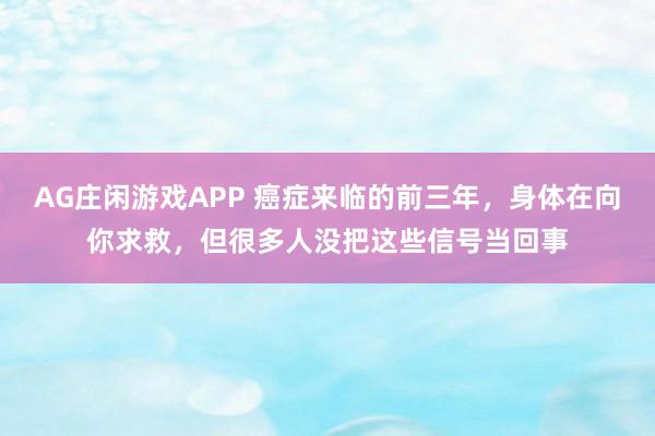 AG庄闲游戏APP 癌症来临的前三年,身体在向你求救,但很多人没把这些信号当回事