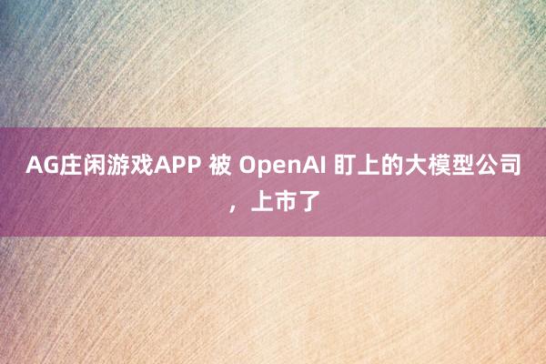AG庄闲游戏APP 被 OpenAI 盯上的大模型公司，上市了
