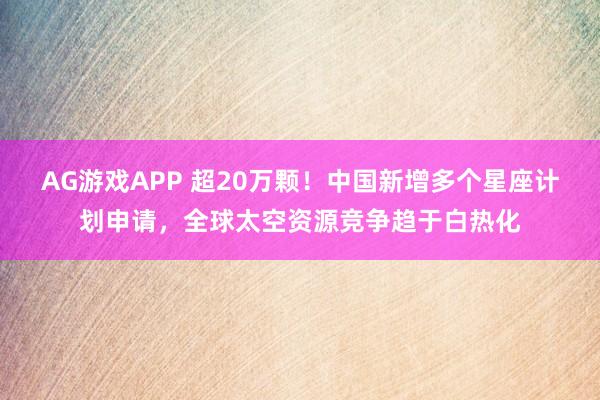 AG游戏APP 超20万颗！中国新增多个星座计划申请，全球太空资源竞争趋于白热化