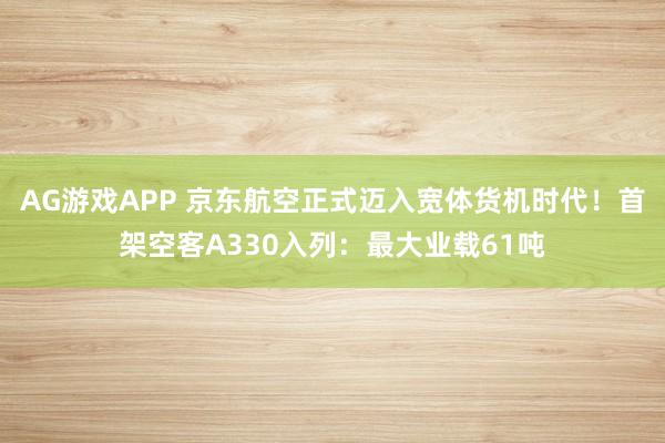 AG游戏APP 京东航空正式迈入宽体货机时代！首架空客A330入列：最大业载61吨