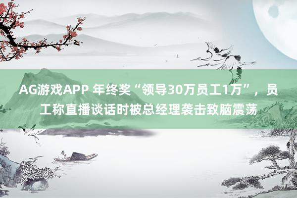 AG游戏APP 年终奖“领导30万员工1万”，员工称直播谈话时被总经理袭击致脑震荡