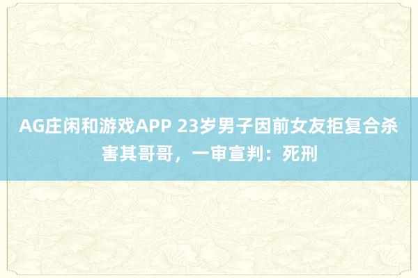 AG庄闲和游戏APP 23岁男子因前女友拒复合杀害其哥哥，一审宣判：死刑