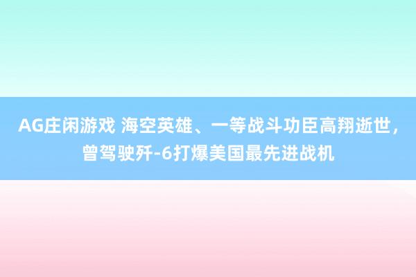 AG庄闲游戏 海空英雄、一等战斗功臣高翔逝世，曾驾驶歼-6打爆美国最先进战机