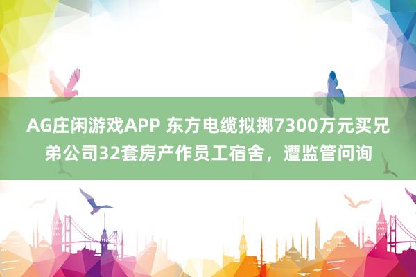 AG庄闲游戏APP 东方电缆拟掷7300万元买兄弟公司32套房产作员工宿舍，遭监管问询