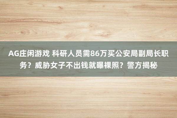 AG庄闲游戏 科研人员需86万买公安局副局长职务？威胁女子不出钱就曝裸照？警方揭秘