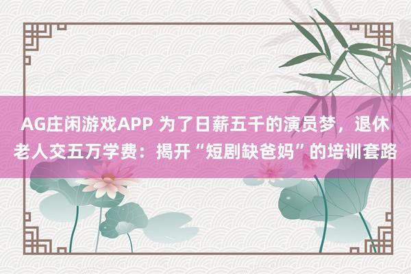 AG庄闲游戏APP 为了日薪五千的演员梦，退休老人交五万学费：揭开“短剧缺爸妈”的培训套路