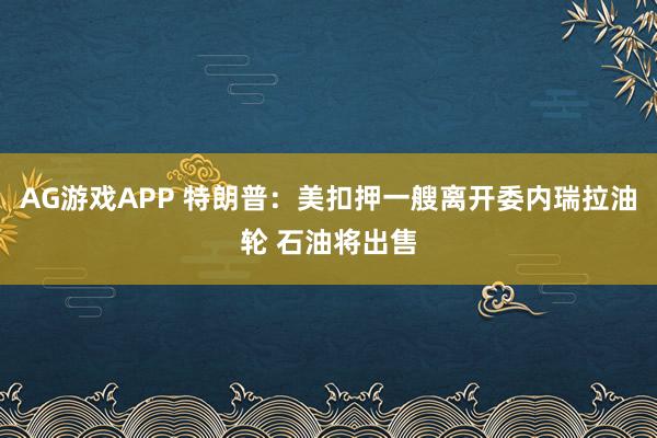 AG游戏APP 特朗普：美扣押一艘离开委内瑞拉油轮 石油将出售