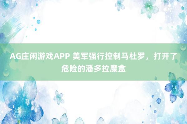 AG庄闲游戏APP 美军强行控制马杜罗，打开了危险的潘多拉魔盒