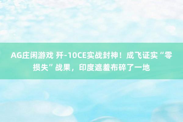 AG庄闲游戏 歼-10CE实战封神！成飞证实“零损失”战果，印度遮羞布碎了一地