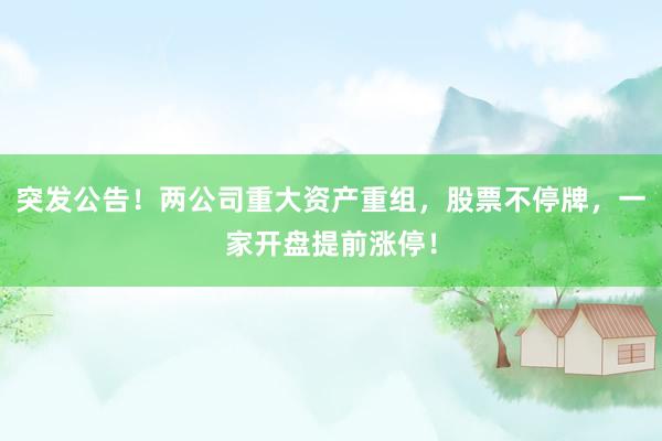 突发公告！两公司重大资产重组，股票不停牌，一家开盘提前涨停！