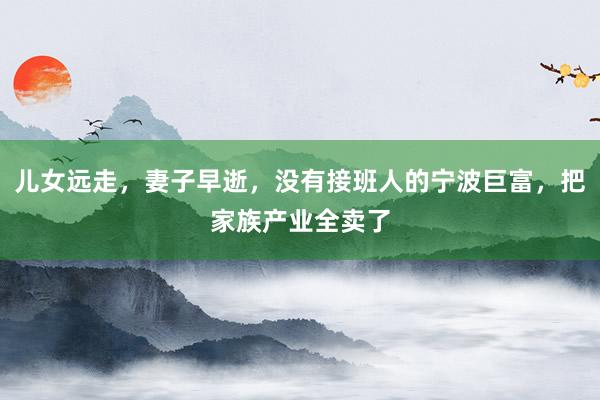 儿女远走，妻子早逝，没有接班人的宁波巨富，把家族产业全卖了