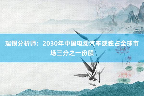 瑞银分析师：2030年中国电动汽车或独占全球市场三分之一份额