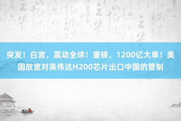 突发！白宫，震动全球！重磅，1200亿大单！美国放宽对英伟达H200芯片出口中国的管制