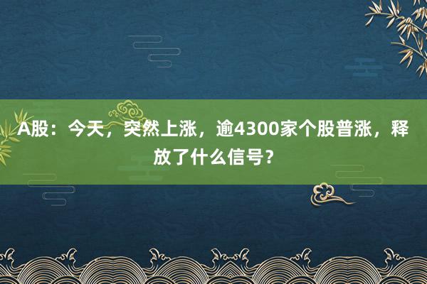 A股：今天，突然上涨，逾4300家个股普涨，释放了什么信号？