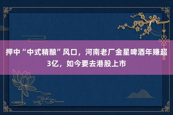 押中“中式精酿”风口，河南老厂金星啤酒年赚超3亿，如今要去港股上市