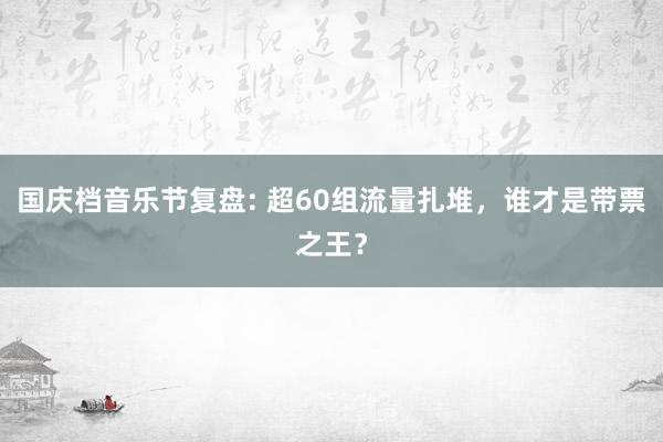 国庆档音乐节复盘: 超60组流量扎堆，谁才是带票之王？