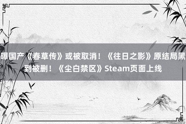 曝国产《春草传》或被取消！《往日之影》原结局黑到被删！《尘白禁区》Steam页面上线